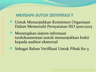 MENGAPA BUTUH SERTIFIKASI ?MENGAPA BUTUH SERTIFIKASI ?
 Untuk Menunjukkan Komitmen Organisasi
Dalam Memenuhi Persyaratan ISO 9001:2015
 Menetapkan sistem informasi
terdokumentasi untuk menunjukkan bukti
kepada auditor eksternal
 Sebagai Bahan Verifikasi Untuk Pihak Ke-3
PROSESSERTIFIKASI
 