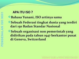 Bahasa Yunani, ISO artinya sama
Sebuah Federasi tingkat dunia yang terdiri
dari 150 Badan Standar Nasional
Sebuah organisasi non pemerintah yang
didirikan pada tahun 1947 berkantor pusat
di Geneva, Switzerland
APA ITU ISO ?APA ITU ISO ?
PENGENALANISO9001
 