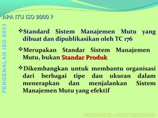 APA ITU ISO 9000 ?APA ITU ISO 9000 ?
Standard Sistem Manajemen Mutu yang
dibuat dan dipublikasikan oleh TC 176
Merupakan Standar Sistem Manajemen
Mutu, bukan Standar ProdukStandar Produk
Dikembangkan untuk membantu organisasi
dari berbagai tipe dan ukuran dalam
menerapkan dan menjalankan Sistem
Manajemen Mutu yang efektif
PENGENALANISO9001
 