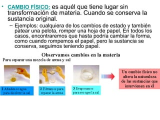 • CAMBIO FÍSICO: es aquél que tiene lugar sin
transformación de materia. Cuando se conserva la
sustancia original.
– Ejemplos: cualquiera de los cambios de estado y también
patear una pelota, romper una hoja de papel. En todos los
casos, encontraremos que hasta podría cambiar la forma,
como cuando rompemos el papel, pero la sustancia se
conserva, seguimos teniendo papel.
 