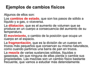 Ejemplos de cambios físicos
Algunos de ellos son:
Los cambios de estado, que son los pasos de sólido a
líquido y a gas, o viceversa.
La dilatación, que es el aumento de volumen que se
produce en un cuerpo a consecuencia del aumento de su
temperatura.
El movimiento, o cambio de la posición que ocupa un
cuerpo en el espacio.
La fragmentación, que es la división de un cuerpo en
trozos más pequeños que conservan su misma naturaleza,
como cuando partimos una barra de pan en trozos.
La mezcla de varias sustancias sólidas, líquidas o
gaseosas, sin que ninguna de ellas pierda o cambie sus
propiedades. Las mezclas son un cambio físico bastante
frecuente, que vamos a estudiar más detenidamente.
 