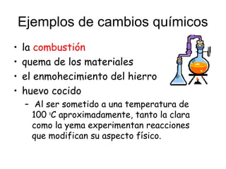Ejemplos de cambios químicos
• la combustión
• quema de los materiales
• el enmohecimiento del hierro
• huevo cocido
– Al ser sometido a una temperatura de
100 o
C aproximadamente, tanto la clara
como la yema experimentan reacciones
que modifican su aspecto físico.
 