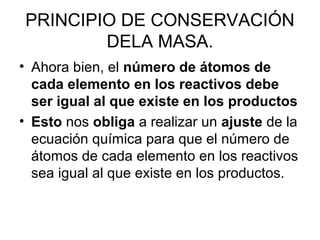 PRINCIPIO DE CONSERVACIÓN
DELA MASA.
• Ahora bien, el número de átomos de
cada elemento en los reactivos debe
ser igual al que existe en los productos
• Esto nos obliga a realizar un ajuste de la
ecuación química para que el número de
átomos de cada elemento en los reactivos
sea igual al que existe en los productos.
 