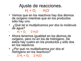 Ajuste de reacciones.
H2 + O2 H2O
• Vemos que en los reactivos hay dos átomos
de oxígeno mientras que en los productos
sólo hay uno.
• ¿Qué tal si multiplicamos por dos la molécula
de agua?
• H2 + O2 2 H2O
• Ahora tenemos igualdad en los átomos de
oxígeno, pero no en los de hidrógeno. De
estos hay cuatro en los productos y sólo dos
en los reactivos.
• ¿Por qué no multiplicamos por dos el
hidrógeno en los reactivos?
• 2 H2 + O2 2 H2O
 