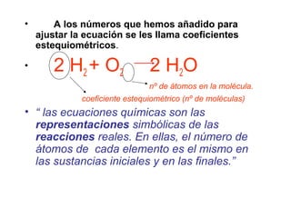• A los números que hemos añadido para
ajustar la ecuación se les llama coeficientes
estequiométricos.
• 2 H2 + O2 2 H2O
nº de átomos en la molécula.
coeficiente estequiométrico (nº de moléculas)
• “ las ecuaciones químicas son las
representaciones simbólicas de las
reacciones reales. En ellas, el número de
átomos de cada elemento es el mismo en
las sustancias iniciales y en las finales.”
 