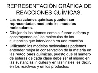 REPRESENTACIÓN GRÁFICA DE
REACCIONES QUÍMICAS.
• Las reacciones químicas pueden ser
representadas mediante los modelos
moleculares.
• Dibujando los átomos como si fueran esferas y
construyendo así las moléculas de las
sustancias que intervienen en una reacción.
• Utilizando los modelos moleculares podemos
entender mejor la conservación de la materia en
las reacciones químicas, puesto que el número
de esferas de cada clase debe ser el mismo en
las sustancias iniciales y en las finales, es decir,
en los reactivos y en los productos.
 