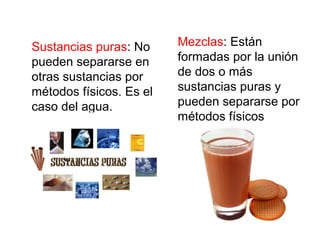 Sustancias puras: No
pueden separarse en
otras sustancias por
métodos físicos. Es el
caso del agua.
Mezclas: Están
formadas por la unión
de dos o más
sustancias puras y
pueden separarse por
métodos físicos
 