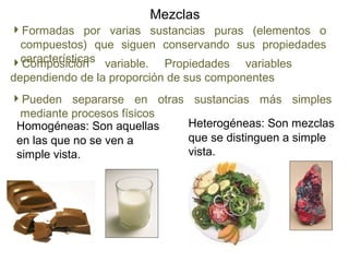 Mezclas
Heterogéneas: Son mezclas
que se distinguen a simple
vista.
Homogéneas: Son aquellas
en las que no se ven a
simple vista.
Formadas por varias sustancias puras (elementos o
compuestos) que siguen conservando sus propiedades
característicasComposición variable. Propiedades variables
dependiendo de la proporción de sus componentes
Pueden separarse en otras sustancias más simples
mediante procesos físicos
 