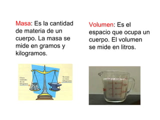 Masa: Es la cantidad
de materia de un
cuerpo. La masa se
mide en gramos y
kilogramos.
Volumen: Es el
espacio que ocupa un
cuerpo. El volumen
se mide en litros.
 
