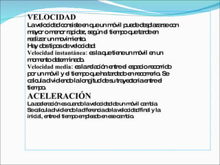 VELOCIDAD La velocidad consiste en que un móvil puede desplazarse con mayor o menor rapidez, según el tiempo que tarde en  realizar un movimiento.  Hay dos tipos de velocidad: Velocidad instantánea:  es la que tiene un móvil en un momento determinado. Velocidad media:  es la relación entre el espacio recorrido  por un móvil y el tiempo que ha tardado en recorrerlo. Se  calcula dividiendo la longitud de su trayectoria entre el  tiempo. ACELERACIÓN La aceleración es cuando la velocidad de un móvil cambia. Se calcula dividiendo la diferencia de la velocidad final y la  inicial, entre el tiempo empleado en ese cambio. 