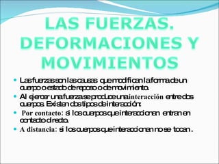 Las fuerzas son las causas  que modifican la forma de un cuerpo o estado de reposo o de movimiento. Al ejercer una fuerza se produce una  interacción  entre dos cuerpos. Existen dos tipos de interacción: Por contacto:  si los cuerpos que interaccionan  entran en contacto directo.  A distancia:  si los cuerpos que interaccionan no se  tocan . 
