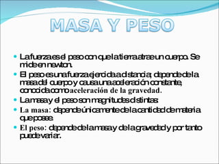 La fuerza es el peso con que la tierra atrae un cuerpo. Se mide en newton. El peso es una fuerza ejercida a distancia; depende de la masa del cuerpo y causa una aceleración constante, conocida como  aceleración de la gravedad. La masa y el peso son magnitudes distintas: La masa:  depende únicamente de la cantidad de materia que posee. El peso:  depende de la masa y de la gravedad y por tanto puede variar. 