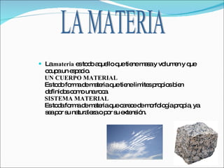 La  materia  es todo aquello que tiene masa y volumen y que ocupa un espacio. UN CUERPO MATERIAL Es todo forma de materia que tiene limites propios bien definidos como una roca. SISTEMA MATERIAL Es toda forma de materia que carece de morfología propia, ya sea por su naturaleza o por su extensión. LA MATERIA 