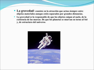La gravedad:   consiste en la atracción que actua siempre entre objetos materiales aunque estén separados por grandes distancias. La gravedad es la responsable de que los objetos caigan al suelo, de la existencia de las mareas. De que los planetas se muevan en torno al Sol y, de estructura del universo. 