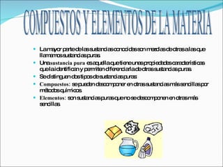 La mayor parte de las sustancias conocidas son mezclas de otras a las que llamamos sustancias puras. Una  sustancia pura  es aquella que tiene unas propiedades características que la identifican y permiten diferenciarla de otras sustancias puras. Se distinguen dos tipos de sustancias puras: Compuestos:  se pueden descomponer en otras sustancias más sencillas por métodos químicos.  Elementos:  son sustancias puras que no se descomponen en otras más sencillas. COMPUESTOS Y ELEMENTOS DE LA MATERIA 