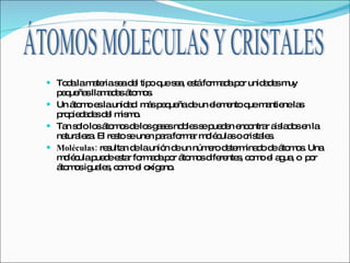 Toda la materia sea del tipo que sea, está formada por unidades muy pequeñas llamadas átomos. Un átomo es la unidad  más pequeña de un elemento que mantiene las propiedades del mismo. Tan solo los átomos de los gases nobles se pueden encontrar aislados en la naturaleza. El resto se unen para formar moléculas o cristales. Moléculas:  resultan de la unión de un número determinado de átomos. Una molécula puede estar formada por átomos diferentes, como el agua, o  por átomos iguales, como el oxígeno. ÁTOMOS MÓLECULAS Y CRISTALES 