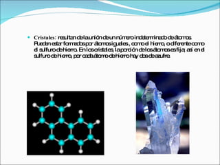 Cristales:  resultan de la unión de un número indeterminado de átomos. Pueden estar formados por átomos iguales , como el hierro, o diferente como el sulfuro de hierro. En los cristales, la porción de los átomos es fija; así en el sulfuro de hierro, por cada átomo de hierro hay dos de azufre. 