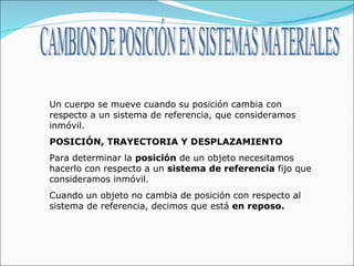 CAMBIOS DE POSICIÓN EN SISTEMAS MATERIALES Un cuerpo se mueve cuando su posición cambia con respecto a un sistema de referencia, que consideramos inmóvil.  POSICIÓN, TRAYECTORIA Y DESPLAZAMIENTO Para determinar la  posición  de un objeto necesitamos hacerlo con respecto a un  sistema de referencia  fijo que consideramos inmóvil. Cuando un objeto no cambia de posición con respecto al sistema de referencia, decimos que está  en reposo. 