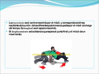 La  trayectoria  es el camino recorrido por el móvil, y corresponde a la línea resultante de la unión  de las diferentes posiciones ocupadas por el móvil a lo largo del tiempo. Su  longitud  es el espacio recorrido. El  desplazamiento  es la distancia que separa el punto final y el inicial de un movimiento. 