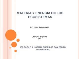 MATERIA Y ENERGIA EN LOS
ECOSISTEMAS
IED ESCUELA NORMAL SUPERIOR SAN PEDRO
ALEJANDRINO
Lic. Jairo Requena M.
GRADO Séptimo
(7º)
 