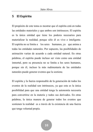 Jairo Alves

5 El Espíritu


El propósito de este tema es mostrar que el espíritu está en todas
las entidades materiales y que ambos son intrínsecos. El espíritu
es la única entidad que tiene los poderes necesarios para
materializar la realidad, porque sólo él es vivo e inteligente.
El espíritu no se limita a los seres humanos, ya que anima a
todas las entidades naturales. Por supuesto, las posibilidades de
animación varían de acuerdo a cada entidad natural. En otras
palabras, el espíritu puede incluso ser visto como una entidad
inmortal, pero su presencia no se limita a los seres humanos,
porque sin él, incluso la más rudimentaria de las entidades
naturales puede generar eventos que la sostiene.


El espíritu y la fuerza responsable de la generación de todos los
eventos de la realidad son intrínsecos, ya que esta es la única
posibilidad para que una entidad tenga la autonomía necesaria
para convertirse en la materia y todos sus derivados. En otras
palabras, la única manera de generar todos los eventos que
sostienen la realidad es a través de la existencia de una fuerza
que tenga voluntad propia.




                                10
 