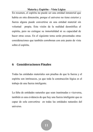 Materia y Espíritu – Vista Lógica
En resumen, el espíritu no puede ser una entidad inmaterial que
habita en otra dimensión, porque el universo no tiene exterior y
fuerza alguna puede convertirse en una entidad material sin
voluntad    propia. Esta visión de la realidad desmitifica el
espíritu, pero no extingue su inmortalidad ni su capacidad de
hacer otras cosas. En el siguiente tema serán presentadas otras
consideraciones que también corroboran con este punto de vista
sobre el espíritu.




6 Consideraciones Finales


Todas las entidades materiales son pruebas de que la fuerza y el
espíritu son intrínsecos, ya que toda la construcción lógica es el
trabajo de una fuerza inteligente.


La falta de entidades naturales que sean inanimadas o viceversa,
también es una evidencia de que hay una fuerza inteligente que es
capaz de sola convertirse en todas las entidades naturales del
universo.




                               11
 