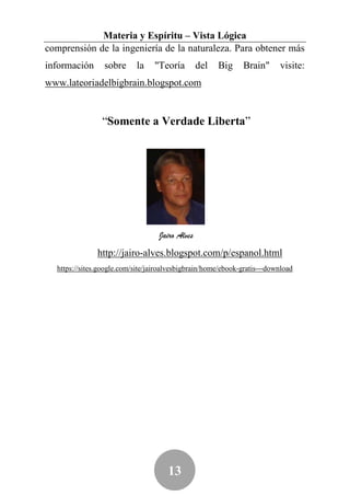 Materia y Espíritu – Vista Lógica
comprensión de la ingeniería de la naturaleza. Para obtener más
información      sobre      la   "Teoría         del   Big    Brain"      visite:
www.lateoriadelbigbrain.blogspot.com


                “Somente a Verdade Liberta”




                                   Jairo Alves
               http://jairo-alves.blogspot.com/p/espanol.html
  https://sites.google.com/site/jairoalvesbigbrain/home/ebook-gratis---download




                                      13
 