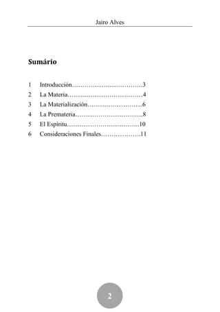 Jairo Alves




Sumário


1   Introducción…………………………….3
2   La Materia………………………………4
3   La Materialización……………………...6
4   La Premateria…………………………...8
5   El Espíritu……………………………..10
6   Consideraciones Finales……………….11




                        2
 