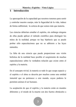 Materia y Espíritu – Vista Lógica
1 Introducción


La apercepción de la capacidad que nosotros tenemos para sentir
y controlar nuestro cuerpo, más la fugacidad de la vida, induce
de forma subliminal, la certeza de que somos más que materia.

Las ciencias deberían estudiar el espíritu, sin embargo ninguna
de ellas puede aplicar el método científico para distinguir los
mitos de la realidad, porque no hay hipótesis que se puede
probar sólo especulaciones que no se adhieren a las leyes
naturales.

La falta de una ciencia que puede proporcionar una visión
holística de la realidad hace posible el surgimiento de muchas
especulaciones sobre la verdadera relación que existe entre el
espíritu y la materia.

En el concepto trivial, la materia es todo lo que ocupa espacio y
el espíritu o el alma es descrita por muchos como una entidad
inmortal que no pertenece a este mundo, cuyos poderes le
permiten animar el ser humano.

La aceptación de que el espíritu y la materia están en mundos
diferentes y el miedo de la muerte son dos fuertes obstáculos a



                               3
 
