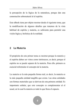 Jairo Alves

la percepción de la lógica de la naturaleza, porque dan una
connotación sobrenatural al el espíritu.

Este eBook tiene por objeto mostrar desde el siguiente tema, que
la modificación de algunos detalles que tenemos de la vista
habitual de espíritu y materia, es suficiente para permitir una
visión lógica y holística de la realidad.




2 La Materia


El propósito de este primer tema es mostrar porque la materia y
el espíritu deben ser vistos como intrínsecos, es decir, porque el
espíritu no se puede separar de la materia. Para ello, primero es
esencial reformular el concepto de la materia.


La materia es la más pequeña forma real, es decir, la materia es
la más pequeña entidad tangible que existe. Las otras entidades
son formas materiales que se derivan de esta primera entidad. Es
importante señalar, que este concepto es complementar al el
usual, en lo cual la materia es todo lo que llena el espacio.




                                 4
 