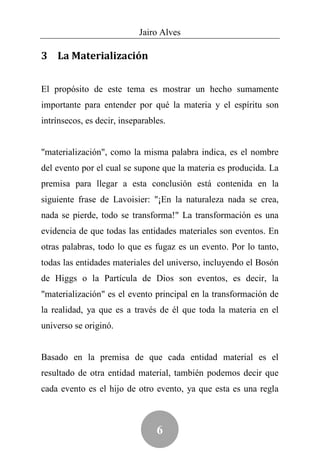 Jairo Alves

3 La Materialización


El propósito de este tema es mostrar un hecho sumamente
importante para entender por qué la materia y el espíritu son
intrínsecos, es decir, inseparables.


"materialización", como la misma palabra indica, es el nombre
del evento por el cual se supone que la materia es producida. La
premisa para llegar a esta conclusión está contenida en la
siguiente frase de Lavoisier: "¡En la naturaleza nada se crea,
nada se pierde, todo se transforma!" La transformación es una
evidencia de que todas las entidades materiales son eventos. En
otras palabras, todo lo que es fugaz es un evento. Por lo tanto,
todas las entidades materiales del universo, incluyendo el Bosón
de Higgs o la Partícula de Dios son eventos, es decir, la
"materialización" es el evento principal en la transformación de
la realidad, ya que es a través de él que toda la materia en el
universo se originó.


Basado en la premisa de que cada entidad material es el
resultado de otra entidad material, también podemos decir que
cada evento es el hijo de otro evento, ya que esta es una regla



                                 6
 
