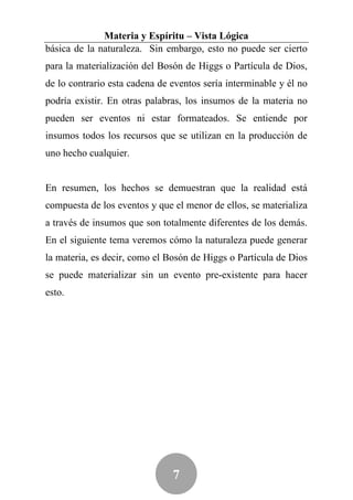 Materia y Espíritu – Vista Lógica
básica de la naturaleza. Sin embargo, esto no puede ser cierto
para la materialización del Bosón de Higgs o Partícula de Dios,
de lo contrario esta cadena de eventos sería interminable y él no
podría existir. En otras palabras, los insumos de la materia no
pueden ser eventos ni estar formateados. Se entiende por
insumos todos los recursos que se utilizan en la producción de
uno hecho cualquier.


En resumen, los hechos se demuestran que la realidad está
compuesta de los eventos y que el menor de ellos, se materializa
a través de insumos que son totalmente diferentes de los demás.
En el siguiente tema veremos cómo la naturaleza puede generar
la materia, es decir, como el Bosón de Higgs o Partícula de Dios
se puede materializar sin un evento pre-existente para hacer
esto.




                               7
 