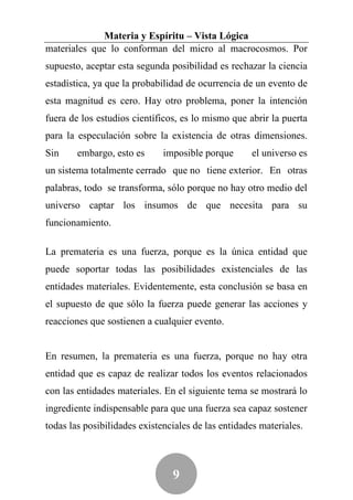 Materia y Espíritu – Vista Lógica
materiales que lo conforman del micro al macrocosmos. Por
supuesto, aceptar esta segunda posibilidad es rechazar la ciencia
estadística, ya que la probabilidad de ocurrencia de un evento de
esta magnitud es cero. Hay otro problema, poner la intención
fuera de los estudios científicos, es lo mismo que abrir la puerta
para la especulación sobre la existencia de otras dimensiones.
Sin     embargo, esto es      imposible porque      el universo es
un sistema totalmente cerrado que no tiene exterior. En otras
palabras, todo se transforma, sólo porque no hay otro medio del
universo captar los insumos de que necesita para su
funcionamiento.

La premateria es una fuerza, porque es la única entidad que
puede soportar todas las posibilidades existenciales de las
entidades materiales. Evidentemente, esta conclusión se basa en
el supuesto de que sólo la fuerza puede generar las acciones y
reacciones que sostienen a cualquier evento.


En resumen, la premateria es una fuerza, porque no hay otra
entidad que es capaz de realizar todos los eventos relacionados
con las entidades materiales. En el siguiente tema se mostrará lo
ingrediente indispensable para que una fuerza sea capaz sostener
todas las posibilidades existenciales de las entidades materiales.



                                9
 