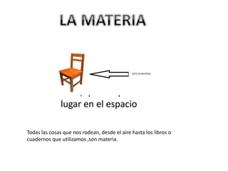 La materia es todo
aquello que tiene
masa y volumen, es
decir, que ocupa un
lugar en el espacio
Todas las cosas que nos rodean, desde el aire hasta los libros o
cuadernos que utilizamos ,son materia.
 