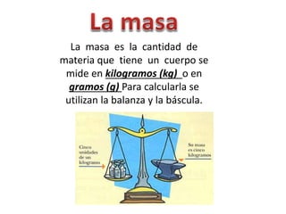 La masa es la cantidad de
materia que tiene un cuerpo se
mide en kilogramos (kg) o en
gramos (g) Para calcularla se
utilizan la balanza y la báscula.
 