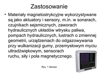 Zastosowanie Materiały magnetostrykcyjne wykorzystywane są jako aktuatory i sensory, m.in. w sonarach, czujnikach sejsmicznych, zaworach hydraulicznych układów wtrysku paliwa, pompach hydraulicznych, lustrach o zmiennej geometrii, urządzeniach do odgazowywania przy wulkanizacji gumy, przemysłowym myciu ultradźwiękowym, sensorach  ruchu, siły i pola magnetycznego.  Rys. 1 Sensor  