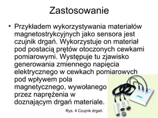 Zastosowanie Przykładem wykorzystywania materiałów magnetostrykcyjnych jako sensora jest czujnik drgań. Wykorzystuje on materiał pod postacią prętów otoczonych cewkami pomiarowymi. Występuje tu zjawisko generowania zmiennego napięcia elektrycznego w cewkach pomiarowych pod wpływem pola  magnetycznego, wywołanego  przez naprężenia w  doznającym drgań materiale.  Rys. 4 Czujnik drgań.  
