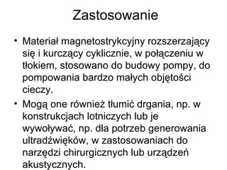 Zastosowanie Materiał magnetostrykcyjny rozszerzający się i kurczący cyklicznie, w połączeniu w tłokiem, stosowano do budowy pompy, do pompowania bardzo małych objętości cieczy. Mogą one również tłumić drgania, np. w konstrukcjach lotniczych lub je wywoływać, np. dla potrzeb generowania ultradźwięków, w zastosowaniach do narzędzi chirurgicznych lub urządzeń akustycznych. 