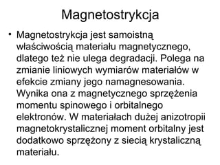 Magnetostrykcja Magnetostrykcja jest samoistną właściwością materiału magnetycznego, dlatego też nie ulega degradacji. Polega na zmianie liniowych wymiarów materiałów w efekcie zmiany jego namagnesowania. Wynika ona z magnetycznego sprzężenia momentu spinowego i orbitalnego elektronów. W materiałach dużej anizotropii magnetokrystalicznej moment orbitalny jest dodatkowo sprzężony z siecią krystaliczną materiału.  