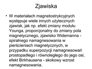 Zjawiska W materiałach magnetostrykcyjnych występuje wiele innych użytecznych zjawisk, jak np. efekt zmiany modułu Younga, proporcjonalny do zmiany pola magnetycznego, zjawisko Widemanna - spiralnego namagnesowania w pierścieniach magnetycznych, w przypadku superpozycji namagnesowań prostopadłego i równoległego do jego osi, efekt Birkhausena - skokowy wzrost namagnesowania. 