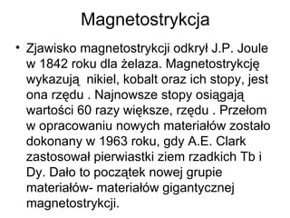 Magnetostrykcja Zjawisko magnetostrykcji odkrył J.P. Joule w 1842 roku dla żelaza. Magnetostrykcję wykazują  nikiel, kobalt oraz ich stopy, jest ona rzędu . Najnowsze stopy osiągają wartości 60 razy większe, rzędu . Przełom w opracowaniu nowych materiałów zostało dokonany w 1963 roku, gdy A.E. Clark zastosował pierwiastki ziem rzadkich Tb i Dy. Dało to początek nowej grupie materiałów- materiałów gigantycznej magnetostrykcji.  