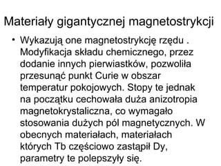 Materiały gigantycznej magnetostrykcji  Wykazują one magnetostrykcję rzędu . Modyfikacja składu chemicznego, przez dodanie innych pierwiastków, pozwoliła przesunąć punkt Curie w obszar temperatur pokojowych. Stopy te jednak na początku cechowała duża anizotropia magnetokrystaliczna, co wymagało stosowania dużych pól magnetycznych. W obecnych materiałach, materiałach których Tb częściowo zastąpił Dy, parametry te polepszyły się.  