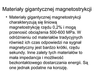 Materiały gigantycznej magnetostrykcji Materiały gigantycznej magnetostrykcji charakteryzują się liniową magnetostrykcję rzędu 0,2% i mogą przenosić obciążenia 500-600 MPa. W odróżnieniu od materiałów tradycyjnych również ich czas odpowiedzi na sygnał magnetyczny jest bardzo krótki, rzędu sekundy. Inne zalety tych materiałów to mała impedancja i możliwość bezkontaktowego dostarczania energii. Są one jednak podatne na korozję. 