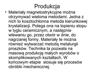 Produkcja Materiały magnetostrykcyjne można otrzymywać wieloma metodami. Jedna z nich to kosztochłonna metoda kierunkowej krystalizacji. Polega ona na topieniu stopu w tyglu ceramicznym, a następnie wlewaniu go, przez otwór w dnie, do nagrzanej formy. Materiały te można również wytwarzać metodą metalurgii proszków. Technika ta pozwala na masową produkcję małych wyrobów o skomplikowanych kształtach. W końcowym etapie  stosuje się procesów obróbki mechanicznej. 
