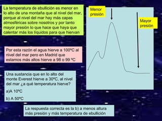 Mayor presión Menor presión La temperatura de ebullición es menor en lo alto de una montaña que al nivel del mar, porque al nivel del mar hay más capas atmosféricas sobre nosotros y por tanto mayor presión lo que hace que haya que calentar más los líquidos para que hiervan Por esta razón el agua hierve a 100ºC al nivel del mar pero en Madrid que estamos más altos hierve a 98 o 99 ºC Una sustancia que en lo alto del monte Everest hierve a 30ºC, al nivel del mar ¿a qué temperatura hierve? a)A 10ºC b) A 50ºC La respuesta correcta es la b) a menos altura más presión y más temperatura de ebullición 