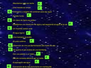 -Mezclamos café con leche -Una maceta se rompe -Hidrógeno y oxígeno se combinan para dar agua -El hielo funde -Un clavo de hierro se oxida -Destilamos una disolución de agua y sal separando el agua de la sal -Un trozo de carbón arde -El agua hierve -Una manzana se pudre -El yodo sublima -Obtención de vino por fermentación del mosto de uva -Se quema el gas butano de una bombona -Dar una patada a un balón -Circula corriente eléctrica por un cable -Evaporación del agua -Conversión de la nata de la leche en mantequilla Q F F F Q F F F F F F Q Q Q Q Q 