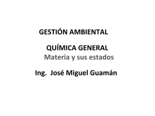 GESTIÓN AMBIENTAL

  QUÍMICA GENERAL
  Materia y sus estados

Ing. José Miguel Guamán



                          1
 