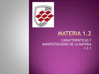 CARACTERISITICAS Y
MANIFESTACIONES DE LA MATERIA
1.2.1
 