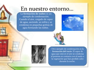 En nuestro entorno…
La formación de nubes es un
ejemplo de condensación.
Cuando el aire, cargado de vapor
de agua, asciende, se enfría y se
condensa en pequeñas gotitas de
agua formando las nubes.
Otro ejemplo de condensación es la
formación del rocío. El vapor de
agua que está en el aire se condensa
al ponerse en contacto con el suelo o
la vegetación que han perdido calor
durante la noche.
 