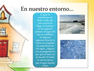 En nuestro entorno…
El agua se
transforma en
hielo. Cada año
esto ocurre al
llegar el invierno
en las regiones
polares. El agua del
mar se solidifica.
En algunas
regiones frías de la
Tierra se congelan
las superficies de
los lagos. ¿Alguna
vez se preguntaron
por qué el hielo no
se hunde? El hielo
es menos denso
que el agua líquida
y flota.
 